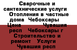 Сварочные и сантехнические услуги.    Отопления в частные дома. Чебоксары. › Цена ­ 1 000 - Чувашия респ., Чебоксары г. Строительство и ремонт » Услуги   . Чувашия респ.